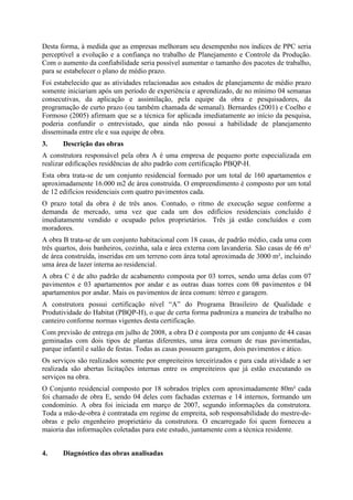 Desta forma, à medida que as empresas melhoram seu desempenho nos índices de PPC seria
perceptível a evolução e a confiança no trabalho de Planejamento e Controle da Produção.
Com o aumento da confiabilidade seria possível aumentar o tamanho dos pacotes de trabalho,
para se estabelecer o plano de médio prazo.
Foi estabelecido que as atividades relacionadas aos estudos de planejamento de médio prazo
somente iniciariam após um período de experiência e aprendizado, de no mínimo 04 semanas
consecutivas, da aplicação e assimilação, pela equipe da obra e pesquisadores, da
programação de curto prazo (ou também chamada de semanal). Bernardes (2001) e Coelho e
Formoso (2005) afirmam que se a técnica for aplicada imediatamente ao início da pesquisa,
poderia confundir o entrevistado, que ainda não possui a habilidade de planejamento
disseminada entre ele e sua equipe de obra.
3.     Descrição das obras
A construtora responsável pela obra A é uma empresa de pequeno porte especializada em
realizar edificações residências de alto padrão com certificação PBQP-H.
Esta obra trata-se de um conjunto residencial formado por um total de 160 apartamentos e
aproximadamente 16.000 m2 de área construída. O empreendimento é composto por um total
de 12 edifícios residenciais com quatro pavimentos cada.
O prazo total da obra é de três anos. Contudo, o ritmo de execução segue conforme a
demanda de mercado, uma vez que cada um dos edifícios residenciais concluído é
imediatamente vendido e ocupado pelos proprietários. Três já estão concluídos e com
moradores.
A obra B trata-se de um conjunto habitacional com 18 casas, de padrão médio, cada uma com
três quartos, dois banheiros, cozinha, sala e área externa com lavanderia. São casas de 66 m²
de área construída, inseridas em um terreno com área total aproximada de 3000 m², incluindo
uma área de lazer interna ao residencial.
A obra C é de alto padrão de acabamento composta por 03 torres, sendo uma delas com 07
pavimentos e 03 apartamentos por andar e as outras duas torres com 08 pavimentos e 04
apartamentos por andar. Mais os pavimentos de área comum: térreo e garagem.
A construtora possui certificação nível “A” do Programa Brasileiro de Qualidade e
Produtividade do Habitat (PBQP-H), o que de certa forma padroniza a maneira de trabalho no
canteiro conforme normas vigentes desta certificação.
Com previsão de entrega em julho de 2008, a obra D é composta por um conjunto de 44 casas
geminadas com dois tipos de plantas diferentes, uma área comum de ruas pavimentadas,
parque infantil e salão de festas. Todas as casas possuem garagem, dois pavimentos e ático.
Os serviços são realizados somente por empreiteiros terceirizados e para cada atividade a ser
realizada são abertas licitações internas entre os empreiteiros que já estão executando os
serviços na obra.
O Conjunto residencial composto por 18 sobrados triplex com aproximadamente 80m² cada
foi chamado de obra E, sendo 04 deles com fachadas externas e 14 internos, formando um
condomínio. A obra foi iniciada em março de 2007, segundo informações da construtora.
Toda a mão-de-obra é contratada em regime de empreita, sob responsabilidade do mestre-de-
obras e pelo engenheiro proprietário da construtora. O encarregado foi quem forneceu a
maioria das informações coletadas para este estudo, juntamente com a técnica residente.


4.     Diagnóstico das obras analisadas
 