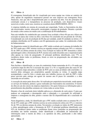 4.1    Obra - A
O cronograma formalizado não foi visualizado por nossa equipe nas visitas ao canteiro de
obra, apesar do engenheiro responsável possuir em seus arquivos um cronograma físico
financeiro, mas que não é disponibilizado para os operários da obra. Um dos princípios da
construção enxuta é a transparência no processo de produção, com dispositivos visuais
acessíveis a todos, neste caso, mostrou-se a ausência deste (BERNARDES, 2001).
A empresa trabalha em sistema de execução por empreitada. Todos os funcionários da obra
são terceirizados: mestre, almoxarife, encarregado e equipes de produção. Durante o período
de estudo a obra contou em média com a colaboração de 60 trabalhadores.
Para este trabalho foi estabelecido que somente fosse avaliado o bloco 06 que era o bloco em
execução na época das visitas na obra e este bloco foi concluído em um período de 120 dias.
Considerando um ciclo de produção de 06 dias por unidade, sendo 02 unidades no térreo e 12
unidades distribuídas em 03 andares com 04 apartamentos por andar, foi estabelecida a linha
de balanceamento.
No diagnóstico ainda foi identificado que o PPC médio avaliado em 6 semanas de trabalho foi
de 70% sendo que o PPC mínimo ocorreu na segunda semana coletada com 54% e o máximo
foi de 100% na ultima semana da coleta. Essa evolução no índice do PPC demonstra o efeito
aprendizagem sobre a ferramenta de PCP, mesmo esta sendo discutida com o responsável pela
obra apenas na visita do pesquisador. O principal problema identificado, com 77% de
incidência dentre todos os problemas, foram os erros na programação das atividades nas
tarefas semanais.
4.2    Obra – B
Para facilitar a identificação, as casas do condomínio foram numeradas de 01 a 18 sendo que
a primeira etapa da obra foi à execução das casas 12 a 18 e a segunda parte das casas 01 até
11. A primeira etapa antecedeu o estudo de PCP, pois as casas já tinham sido concluídas e a
maioria delas entregues aos proprietários quando iniciadas as visitas. A segunda etapa
acompanhada, e que foi feito o estudo para este trabalho, iniciou em abril de 2007 e tinha
prazo previsto para entrega em agosto do mesmo ano. O prazo foi estendido e a obra
encerrada em novembro.
A execução da maior parte dessa obra foi realizada por empreiteira terceirizada, sendo apenas
os serviços de funilaria, pintura e gesso realizados por funcionários da construtora. O mestre
de obra era um dos sócios da empresa empreiteira e foi quem forneceu as informações para o
preenchimento das planilhas semanais em visitas todas as sextas feiras.
Durante a fase de conclusão deste trabalho aplicou-se a dimensão de curto prazo. E para que
pudesse ser comparado o desempenho entre o planejado e o executado foi solicitado a
empresa o cronograma da obra, porém o mesmo não foi disponibilizado até a conclusão do
estudo.
Neste diagnóstico, ainda, foi identificado que o PPC médio avaliado entre as semanas 06 e 11
foi de 55% sendo que o PPC mínimo ocorreu na sexta semana de coleta com 35% e o máximo
foi de 70% na décima semana da coleta. Novamente a evolução no índice do PPC demonstra
o efeito aprendizagem sobre a ferramenta de PCP. O principal problema identificado com
92% de incidência dentre todos os problemas foram erros cometidos na programação das
atividades nas tarefas semanais, sendo identificada a dificuldade de transmissão das
informações entre o mestre de obras e os operários da obra, justificando o alto índice
apresentado.
4.3    Obra – C
 
