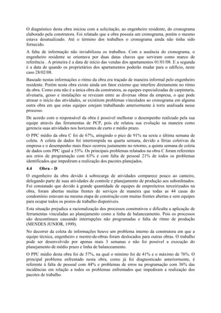 O diagnóstico desta obra iniciou com a solicitação, ao engenheiro residente, do cronograma
elaborado pela construtora. Foi relatado que a obra possuía um cronograma, porém o mesmo
estava desatualizado. Até o término dos trabalhos o cronograma ainda não tinha sido
fornecido.
A falta de informação não inviabilizou os trabalhos. Com a ausência do cronograma, o
engenheiro residente se orientava por duas datas chaves que serviram como marco de
referência . A primeira é a data de início das vendas dos apartamentos 01/01/08. E a segunda
é a data de quando os proprietários dos apartamentos poderão mudar para o edifício, neste
caso 28/02/08.
Baseado nestas informações o ritmo da obra era traçado de maneira informal pelo engenheiro
residente. Porém nesta obra existe ainda um fator externo que interfere diretamente no ritmo
da obra. Como esta não é a única obra da construtora, as equipes especializadas de carpintaria,
alvenaria, gesso e instalações se revezam entre as diversas obras da empresa, o que pode
atrasar o início das atividades, se existirem problemas vinculados ao cronograma em alguma
outra obra em que estas equipes estejam trabalhando anteriormente à torre analisada nesse
processo.
De acordo com o responsável da obra é possível melhorar o desempenho realizado pela sua
equipe através das ferramentas de PCP, pois ele relatou sua evolução na maneira como
gerencia suas atividades nos horizontes de curto e médio prazo.
O PPC médio da obra C foi de 67%, atingindo o pico de 91% na sexta e última semana de
coleta. A coleta de dados foi interrompida na quarta semana, devido a férias coletivas da
empresa e o desempenho mais fraco ocorreu justamente no retorno, a quinta semana de coleta
de dados com PPC igual a 53%. Os principais problemas relatados na obra C foram referentes
aos erros de programação com 63% e com falta de pessoal 21% de todos os problemas
identificados que impediram a realização dos pacotes planejados.
4.4    Obra – D
O engenheiro da obra devido à sobrecarga de atividades comparece pouco ao canteiro,
delegando parte de suas atividades de controle e planejamento de produção aos subordinados.
Foi constatado que devido à grande quantidade de equipes de empreiteiros terceirizados na
obra, foram abertas muitas frentes de serviços de maneira que todas as 44 casas do
condomínio estavam na mesma etapa de construção com muitas frentes abertas e sem equipes
para ocupar todos os postos de trabalho disponíveis.
Esta situação prejudica a racionalização dos processos construtivos e dificulta a aplicação de
ferramentas vinculadas ao planejamento como a linha de balanceamento. Pois os processos
são descontínuos causando interrupções não programadas e falta de ritmo de produção
(MENDES JUNIOR, 1999).
No decorrer da coleta de informações houve um problema interno da construtora em que a
equipe técnica, engenheiro e mestre-de-obras foram deslocados para outras obras. O trabalho
pode ser desenvolvido por apenas mais 3 semanas e não foi possível a execução do
planejamento de médio prazo e linha de balanceamento.
O PPC médio desta obra foi de 57%, na qual o mínimo foi de 41% e o máximo de 76%. O
principal problema enfrentado nesta obra, como já foi diagnosticado anteriormente, é
referente à falta de pessoal com 44% e problemas de erros na programação com 36% das
incidências em relação a todos os problemas enfrentados que impediram a realização dos
pacotes de trabalho.
 