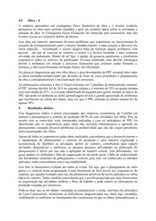 4.5    Obra – E
A empresa apresentou um cronograma físico financeiro da obra e a técnica residente
permanece na obra meio período (manhãs) e gera um relatório diário sobre as atividades e
situação da obra. O Cronograma Físico Financeiro foi fornecido pela construtora, mas não
tivemos acesso aos relatórios diários da técnica.
Esta obra em especial, apresentou diversos problemas que acarretaram no encerramento da
pesquisa de acompanhamento junto a mesma. Gradativamente, a cada semana, a obra teve seu
ritmo reduzido – inicialmente o mestre alegava falta de material, depois problemas com
pessoal – até que só estavam no canteiro o mestre e a técnica residente e mais nenhuma
atividade em andamento. Diante de tal fato, a equipe de pesquisa questionou a construtora
responsável sobre os motivos da paralisação. Foi-nos informada uma decisão estratégica
devido a mudanças em relação a parcerias financeiras que estariam sendo firmadas e,
portanto, a obra seria retomada em tempo futuro, não informado.
Foi possível diagnosticar que esta obra obteve o pior desempenho no PPC semanal entre todas
as obras estudadas comprovando que decisões de fluxo de caixa prejudicam o planejamento
da obra e conseqüentemente a racionalização dos processos.
As informações referentes à obra E foram coletadas em 7 planilhas de planejamento semanal.
O PPC mínimo da obra foi de 36% na segunda semana e o máximo de 55% na quinta semana
com uma média de 41%. A evolução identificada da segunda para quinta semana no índice de
PPC não pode ser atribuída ao efeito aprendizagem devido à grande quantidade de problemas
que interferiram na coleta dos dados, uma vez que o PPC coletado na última semana foi de
apenas 38%.
5.     Resultados obtidos
Este diagnóstico indica a pouca preocupação das empresas construtoras de Curitiba em
realizar o planejamento e controle de produção (PCP) de suas atividades nas obras. Pois de
acordo com as entrevistas semi estruturadas realizadas e com os indicadores de PPC foi
identificado que os responsáveis pelas obras não realizam rotineiramente a operação de
planejamento causando diversos problemas na produtividade que não são sequer percebidos
pelos encarregados das obras.
Apesar de todos os responsáveis pelas obras analisadas concordarem que o desenvolvimento e
a manutenção do planejamento e controle de produção é uma maneira organizada e
racionalizada de distribuir as atividades dentro do canteiro, contribuindo para reduzir
atividades desperdícios e ineficácia, os mesmos possuem dificuldades na elaboração do
planejamento e talvez por isso não o apliquem de maneira correta. Tais dificuldades, em
geral, podem ser atribuídas a falta de organização de um modo geral, e falta de conhecimento
das ferramentas existentes de planejamento e controle, pois uma vez conhecidos os métodos
aplicados, todos concordaram com a sua simplicidade.
Este fato se demonstrou evidente em todas as visitas. Ou seja, que o planejamento de curto
prazo e o controle desta programação é uma ferramenta de fácil acesso aos responsáveis do
canteiro, que quando treinados para tal, são plenamente possíveis de serem aplicados na rotina
diária do canteiro. Todos também concordaram que o auxilio propiciado por estas ferramentas
na organização das atividades melhora o fluxo de trabalho e pode reduzir as interrupções na
produção causadas por incertezas.
Pode-se dizer que as atividades vinculadas ao planejamento e ainda, inseridas nos princípios
da Lean Construction, minimizam as deficiências diagnosticadas nas obras aqui estudadas,
contribuindo na melhorias de desempenho das construtoras no que se refere, principalmente, a
 