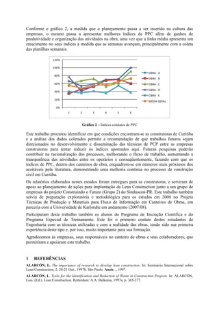 Conforme o gráfico 2, a medida que o planejamento passa a ser inserido na cultura das
empresas, o mesmo passa a apresentar melhores índices de PPC além de ganhos de
produtividade e organização das atividades na obra, uma vez que a linha média apresenta um
crescimento no seus índices a medida que as semanas avançam, principalmente com a coleta
das planilhas semanais.

                120%

                100%
                                                                            OBRA - A
                 80%
                                                                            OBRA - B
                 60%                                                        OBRA - C
                                                                            OBRA - D
                 40%
                                                                            OBRA - E
                 20%
                                                                            MÉDIA GERAL

                  0%
                         1       2         3        4       5       6



                                     Gráfico 2 – Índices coletatos de PPC

Este trabalho procurou identificar em que condições encontram-se as construtoras de Curitiba
e a análise dos dados coletados permite a recomendação de que trabalhos futuros sejam
direcionados no desenvolvimento e disseminação das técnicas de PCP entre as empresas
construtoras para tentar reduzir os índices apontados aqui. Futuras pesquisas poderão
contribuir na racionalização dos processos, melhorando o fluxo de trabalho, aumentando a
transparência das atividades entre os operários e conseqüentemente, fazendo com que os
índices de PPC, dentro dos canteiros de obra, enquadrem-se em números mais próximos dos
aceitáveis pela literatura, demonstrando uma melhoria contínua no processo de construção
civil em Curitiba.
Os relatórios elaborados nestes estudos foram entregues para as construtoras, e serviram de
apoio ao planejamento de ações para implantação da Lean Construction junto a um grupo de
empresas do projeto Construindo o Futuro (Grupo 2) do Sinduscon-PR. Este trabalho também
serviu de preparação exploratória e metodológica para os estudos em 2008 no Projeto
Técnicas de Produção e Materiais para Fluxo de Informação em Canteiros de Obras, em
parceria com a Universidade de Karlsruhe em andamento (2007/08).
Participaram deste trabalho também os alunos do Programa de Iniciação Científica e do
Programa Especial de Treinamento. Este foi o primeiro contato destes estudantes de
Engenharia com as técnicas utilizadas e com a realidade das obras, tendo sido sua primeira
experiência deste tipo e, por isso, muito importante para sua formação.
Agradecemos às empresas, seus responsáveis no canteiro de obras e seus colaboradores, que
permitiram e apoiaram este trabalho.


1   REFERÊNCIAS
ALARCÓN, L. The importance of research to develop lean construction. In: Seminário Internacional sobre
Lean Construction, 2, 20-21 Out., 1997b. São Paulo. Anais..., 1997.
ALARCÓN, L. Tools for the Identification and Reduction of Waste in Construction Projects. In: ALARCÓN,
Luis. (Ed.). Lean Construction. Rotterdam: A.A. Balkema, 1997a, p. 365-377.
 