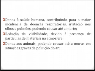 0 Danos à saúde humana, contribuindo para a maior
  incidência de doenças respiratórias, irritação nos
  olhos e pulmões, podendo causar até a morte;
0 Redução da visibilidade, devido à presença de
  partículas de materiais na atmosfera;
0 Danos aos animais, podendo causar até a morte, em
  situações graves de poluição do ar;
 