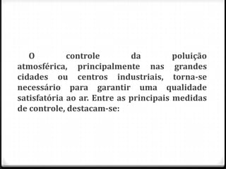 O         controle        da         poluição
atmosférica, principalmente nas grandes
cidades ou centros industriais, torna-se
necessário para garantir uma qualidade
satisfatória ao ar. Entre as principais medidas
de controle, destacam-se:
 