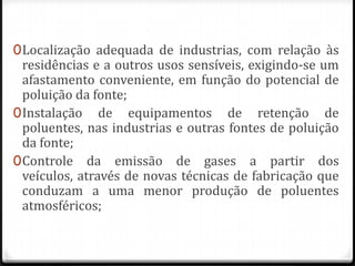 0 Localização adequada de industrias, com relação às
  residências e a outros usos sensíveis, exigindo-se um
  afastamento conveniente, em função do potencial de
  poluição da fonte;
0 Instalação de equipamentos de retenção de
  poluentes, nas industrias e outras fontes de poluição
  da fonte;
0 Controle da emissão de gases a partir dos
  veículos, através de novas técnicas de fabricação que
  conduzam a uma menor produção de poluentes
  atmosféricos;
 