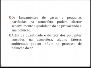 0 Os lançamentos de gases e pequenas
  partículas na atmosfera podem alterar
  sensivelmente a qualidade do ar, provocando a
  sua poluição.
0 Além da quantidade e do teor dos poluentes
  lançados na atmosfera, alguns fatores
  ambientais podem influir no processo de
  poluição do ar.
 
