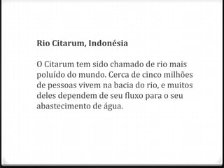 Rio Citarum, Indonésia

O Citarum tem sido chamado de rio mais
poluído do mundo. Cerca de cinco milhões
de pessoas vivem na bacia do rio, e muitos
deles dependem de seu fluxo para o seu
abastecimento de água.
 