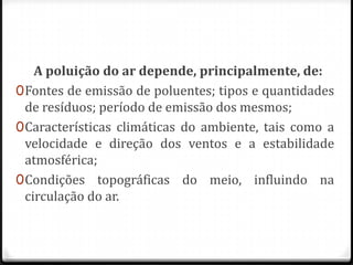 A poluição do ar depende, principalmente, de:
0 Fontes de emissão de poluentes; tipos e quantidades
  de resíduos; período de emissão dos mesmos;
0 Características climáticas do ambiente, tais como a
  velocidade e direção dos ventos e a estabilidade
  atmosférica;
0 Condições topográficas do meio, influindo na
  circulação do ar.
 