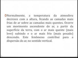 0 Normalmente, a temperatura da atmosfera
  decresce com a altura, ficando as camadas mais
  frias de ar sobre as camadas mais quentes. Ocorre
 um movimento ascendente do ar, a partir da
 superfície da terra, com o ar mais quente (mais
 leve) subindo e o ar mais frio (mais pesado)
 descendo. Este fenômeno contribui para a
 dispersão do ar, no sentido vertical.
 