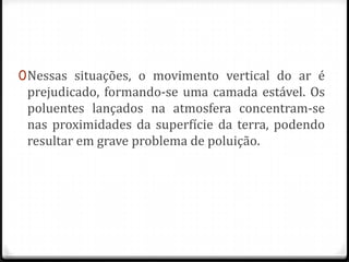 0 Nessas situações, o movimento vertical do ar é
  prejudicado, formando-se uma camada estável. Os
  poluentes lançados na atmosfera concentram-se
  nas proximidades da superfície da terra, podendo
 resultar em grave problema de poluição.
 