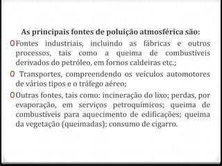 As principais fontes de poluição atmosférica são:
0 Fontes industriais, incluindo as fábricas e outros
  processos, tais como a queima de combustíveis
  derivados do petróleo, em fornos caldeiras etc.;
0 Transportes, compreendendo os veículos automotores
  de vários tipos e o tráfego aéreo;
0 Outras fontes, tais como: incineração do lixo; perdas, por
  evaporação, em serviços petroquímicos; queima de
  combustíveis para aquecimento de edificações; queima
  da vegetação (queimadas); consumo de cigarro.
 