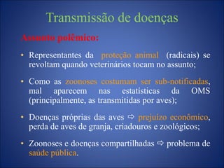 Transmissão de doenças
Assunto polêmico:
• Representantes da proteção animal (radicais) se
revoltam quando veterinários tocam no assunto;
• Como as zoonoses costumam ser sub-notificadas,
mal aparecem nas estatísticas da OMS
(principalmente, as transmitidas por aves);
• Doenças próprias das aves  prejuízo econômico,
perda de aves de granja, criadouros e zoológicos;
• Zoonoses e doenças compartilhadas  problema de
saúde pública.
 