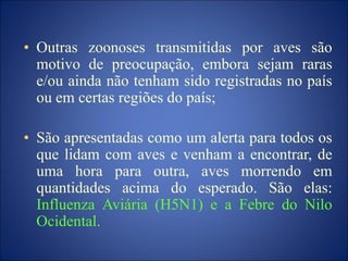 • Outras zoonoses transmitidas por aves são
motivo de preocupação, embora sejam raras
e/ou ainda não tenham sido registradas no país
ou em certas regiões do país;
• São apresentadas como um alerta para todos os
que lidam com aves e venham a encontrar, de
uma hora para outra, aves morrendo em
quantidades acima do esperado. São elas:
Influenza Aviária (H5N1) e a Febre do Nilo
Ocidental.
 