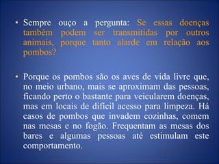 • Sempre ouço a pergunta: Se essas doenças
também podem ser transmitidas por outros
animais, porque tanto alarde em relação aos
pombos?
• Porque os pombos são os aves de vida livre que,
no meio urbano, mais se aproximam das pessoas,
ficando perto o bastante para veicularem doenças,
mas em locais de difícil acesso para limpeza. Há
casos de pombos que invadem cozinhas, comem
nas mesas e no fogão. Frequentam as mesas dos
bares e algumas pessoas até estimulam este
comportamento.
 