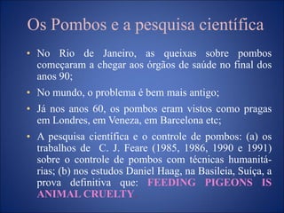 Os Pombos e a pesquisa científica
• No Rio de Janeiro, as queixas sobre pombos
começaram a chegar aos órgãos de saúde no final dos
anos 90;
• No mundo, o problema é bem mais antigo;
• Já nos anos 60, os pombos eram vistos como pragas
em Londres, em Veneza, em Barcelona etc;
• A pesquisa científica e o controle de pombos: (a) os
trabalhos de C. J. Feare (1985, 1986, 1990 e 1991)
sobre o controle de pombos com técnicas humanitá-
rias; (b) nos estudos Daniel Haag, na Basileia, Suíça, a
prova definitiva que: FEEDING PIGEONS IS
ANIMAL CRUELTY.
 