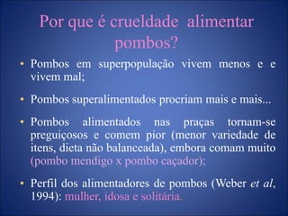 Por que é crueldade alimentar
pombos?
• Pombos em superpopulação vivem menos e e
vivem mal;
• Pombos superalimentados procriam mais e mais...
• Pombos alimentados nas praças tornam-se
preguiçosos e comem pior (menor variedade de
itens, dieta não balanceada), embora comam muito
(pombo mendigo x pombo caçador);
• Perfil dos alimentadores de pombos (Weber et al,
1994): mulher, idosa e solitária.
 
