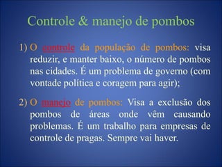 Controle & manejo de pombos
1) O controle da população de pombos: visa
reduzir, e manter baixo, o número de pombos
nas cidades. É um problema de governo (com
vontade política e coragem para agir);
2) O manejo de pombos: Visa a exclusão dos
pombos de áreas onde vêm causando
problemas. É um trabalho para empresas de
controle de pragas. Sempre vai haver.
 
