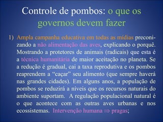 Controle de pombos: o que os
governos devem fazer
1) Ampla campanha educativa em todas as mídias preconi-
zando a não alimentação das aves, explicando o porquê.
Mostrando a protetores de animais (radicais) que esta é
a técnica humanitária de maior aceitação no planeta. Se
a redução é gradual, cai a taxa reprodutiva e os pombos
reaprendem a “caçar” seu alimento (que sempre haverá
nas grandes cidades). Em alguns anos, a população de
pombos se reduzirá a níveis que os recursos naturais do
ambiente suportam. A regulação populacional natural é
o que acontece com as outras aves urbanas e nos
ecossistemas. Intervenção humana pragas;
 