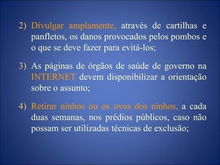 2) Divulgar amplamente, através de cartilhas e
panfletos, os danos provocados pelos pombos e
o que se deve fazer para evitá-los;
3) As páginas de órgãos de saúde de governo na
INTERNET devem disponibilizar a orientação
sobre o assunto;
4) Retirar ninhos ou os ovos dos ninhos, a cada
duas semanas, nos prédios públicos, caso não
possam ser utilizadas técnicas de exclusão;
 