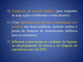 5) Pesquisas de opinião pública para respaldar
as suas ações (confrontar o radicalismo);
6) Criar legislação que proíba a alimentação dos
pombos em áreas públicas, instituir multas e
penas de limpeza de monumentos públicos
para os renitentes;
7) Informar e preconizar os cuidados de higiene
no desalojamento de forros e na limpeza de
superfícies (uso de EPI);
 