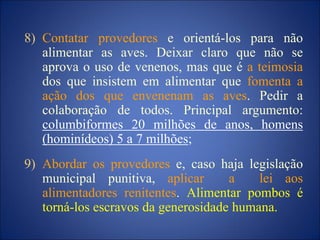 8) Contatar provedores e orientá-los para não
alimentar as aves. Deixar claro que não se
aprova o uso de venenos, mas que é a teimosia
dos que insistem em alimentar que fomenta a
ação dos que envenenam as aves. Pedir a
colaboração de todos. Principal argumento:
columbiformes 20 milhões de anos, homens
(hominídeos) 5 a 7 milhões;
9) Abordar os provedores e, caso haja legislação
municipal punitiva, aplicar a lei aos
alimentadores renitentes. Alimentar pombos é
torná-los escravos da generosidade humana.
 