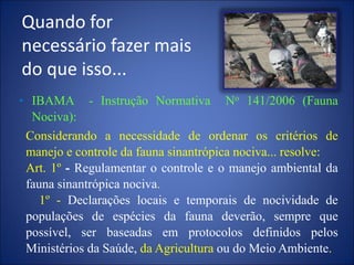 Quando for
necessário fazer mais
do que isso...
• IBAMA - Instrução Normativa No 141/2006 (Fauna
Nociva):
Considerando a necessidade de ordenar os critérios de
manejo e controle da fauna sinantrópica nociva... resolve:
Art. 1º - Regulamentar o controle e o manejo ambiental da
fauna sinantrópica nociva.
1º - Declarações locais e temporais de nocividade de
populações de espécies da fauna deverão, sempre que
possível, ser baseadas em protocolos definidos pelos
Ministérios da Saúde, da Agricultura ou do Meio Ambiente.
 