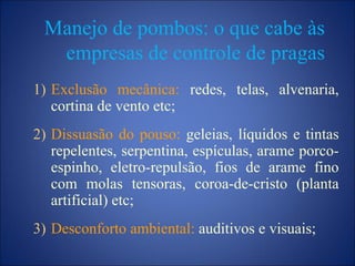 Manejo de pombos: o que cabe às
empresas de controle de pragas
1) Exclusão mecânica: redes, telas, alvenaria,
cortina de vento etc;
2) Dissuasão do pouso: geleias, líquidos e tintas
repelentes, serpentina, espículas, arame porco-
espinho, eletro-repulsão, fios de arame fino
com molas tensoras, coroa-de-cristo (planta
artificial) etc;
3) Desconforto ambiental: auditivos e visuais;
 