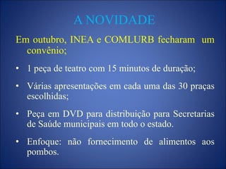 A NOVIDADE
Em outubro, INEA e COMLURB fecharam um
convênio;
• 1 peça de teatro com 15 minutos de duração;
• Várias apresentações em cada uma das 30 praças
escolhidas;
• Peça em DVD para distribuição para Secretarias
de Saúde municipais em todo o estado.
• Enfoque: não fornecimento de alimentos aos
pombos.
 