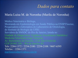 Dados para contato
Maria Luisa M. de Noronha (Marilu de Noronha)
Médica Veterinária e Bióloga,
Mestranda em Epidemiologia em Saúde Pública na ENSP/Fiocruz,
Pesquisadora colaboradora do Laboratório de Ornitologia,
do Instituto de Biologia da UFRJ.
Servidora da SMSDC do Rio de Janeiro, lotada no
Unidade de Diagnóstico, Vigilância, Fiscalização Sanitária e
Medicina Veterinária Jorge Vaitsman
Av. Bartolomeu de Gusmão, 1120, São Cristóvão
CEP 20.941.160 - Rio de Janeiro, RJ
Tels: 2284-1372 / 2254-2100 / 2254-2108 / 9607-6595
Telefax: : 2284-1371
marilunoronha@yahoo.com.br
 