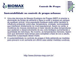 Controle De Pragas


Sustentabilidade no controle de pragas urbanas:

   Uma das técnicas do Manejo Ecológico de Pragas (MEP) é orientar a
    eliminação de fontes de alimento e água e evitar o acesso em abrigos
    de qualquer animal. Uma população qualquer pode sofrer também a
    influência ambiental: entre elas: temperatura, umidade, luminosidade
    que interferem diretamente no nível populacional. Assim no verão, a
    incidência de moscas domésticas é maior devido às altas temperaturas
    que aceleram o desenvolvimento do seu ciclo biológico aumentando a
    quantidade de indivíduos. No inverno, as temperaturas menores, fazem
    com que demorem mais tempo para completar a fase de ovo a adulto,
    reduzindo a população desse inseto.
   A sustentabilidade no controle de pragas é feita adotando-se medidas
    para prevenir e em somente em último caso adotar medidas curativas.




                     http://www.biomax-mep.com.br/
 