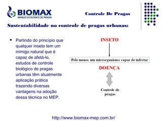 Controle De Pragas

Sustentabilidade no controle de pragas urbanas:

   Partindo do princípio que
    qualquer inseto tem um
    inimigo natural que é
    capaz de afetá-lo,
    estudos de controle
    biológico de pragas
    urbanas têm atualmente
    aplicação prática
    trazendo diversas
    vantagens na adoção
    dessa técnica no MEP.



                       http://www.biomax-mep.com.br/
 