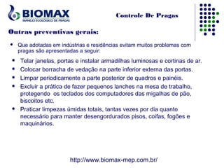 Controle De Pragas

Outras preventivas gerais:
    Que adotadas em indústrias e residências evitam muitos problemas com
     pragas são apresentadas a seguir:
    Telar janelas, portas e instalar armadilhas luminosas e cortinas de ar.
    Colocar borracha de vedação na parte inferior externa das portas.
    Limpar periodicamente a parte posterior de quadros e painéis.
    Excluir a prática de fazer pequenos lanches na mesa de trabalho,
     protegendo  os teclados dos computadores das migalhas de pão,
     biscoitos etc.
    Praticar limpezas úmidas totais, tantas vezes por dia quanto
     necessário para manter desengordurados pisos, coifas, fogões e
     maquinários.




                         http://www.biomax-mep.com.br/
 