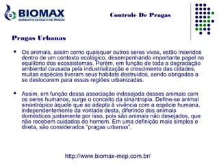 Controle De Pragas


Pragas Urbanas
   Os animais, assim como quaisquer outros seres vivos, estão inseridos
    dentro de um contexto ecológico, desempenhando importante papel no
    equilíbrio dos ecossistemas. Porém, em função de toda a degradação
    ambiental causada pela industrialização e crescimento das cidades,
    muitas espécies tiveram seus habitats destruídos, sendo obrigadas a
    se deslocarem para essas regiões urbanizadas.

   Assim, em função dessa associação indesejada desses animais com
    os seres humanos, surge o conceito da sinantropia. Define-se animal
    sinantrópico àquele que se adapta à vivência com a espécie humana,
    independentemente da vontade desta, diferindo dos animais
    domésticos justamente por isso, pois são animais não desejados, que
    não recebem cuidados do homem. Em uma definição mais simples e
    direta, são considerados “pragas urbanas”.




                    http://www.biomax-mep.com.br/
 