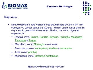 Controle De Pragas



Espécies:

     Dentre esses animais, destacam-se aqueles que podem transmitir
      doenças ou causar danos à saúde do homem ou de outros animais
      e que estão presentes em nossas cidades, tais como algumas
      espécies de:
       Insetos como: Cupins, Baratas, Moscas, Formigas, Mosquitos,

         Taturanas e Pulgas.
         Mamíferos como:Morcegos e roedores.
         Aracnídeos como: escorpiões, aranhas e carrapatos.
         Aves como: pombos.
         Miriápodes como: lacraias e centopéias.



                     http://www.biomax-mep.com.br/
 