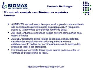 Controle De Pragas

O controle consiste em eliminar os seguintes
fatores:

     ALIMENTO (os resíduos e lixos produzidos pelo homem e animais
      são considerados alimentos para as pragas) ÁGUA (pequenas
      poças ou vazamentos são grandes fontes de água)
     ABRIGO (entulhos e pequenas frestas servem como abrigo para
      esses animais)
     ACESSO (aberturas como frestas de janelas, portas, paredes,
      canalizações e qualquer mercadoria que entrar em um
      estabelecimento podem ser consideradas meios de acesso das
      pragas ao local a ser protegido).
     Eliminando por completo todos esses fatores pode-se obter um
      controle de pragas perto do ideal.




                   http://www.biomax-mep.com.br/
 