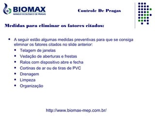 Controle De Pragas


Medidas para eliminar os fatores citados:

    A seguir estão algumas medidas preventivas para que se consiga
     eliminar os fatores citados no slide anterior:
      Telagem de janelas

      Vedação de aberturas e frestas

      Ralos com dispositivo abre e fecha

      Cortinas de ar ou de tiras de PVC

      Drenagem

      Limpeza

      Organização




                     http://www.biomax-mep.com.br/
 