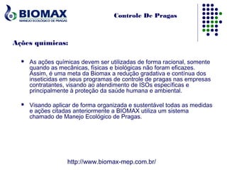 Controle De Pragas



Ações químicas:

     As ações químicas devem ser utilizadas de forma racional, somente
      quando as mecânicas, físicas e biológicas não foram eficazes.
      Assim, é uma meta da Biomax a redução gradativa e contínua dos
      inseticidas em seus programas de controle de pragas nas empresas
      contratantes, visando ao atendimento de ISOs específicas e
      principalmente à proteção da saúde humana e ambiental.

     Visando aplicar de forma organizada e sustentável todas as medidas
      e ações citadas anteriormente a BIOMAX utiliza um sistema
      chamado de Manejo Ecológico de Pragas.




                   http://www.biomax-mep.com.br/
 