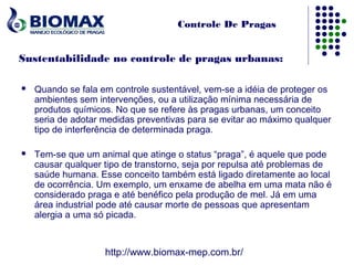 Controle De Pragas


Sustentabilidade no controle de pragas urbanas:

   Quando se fala em controle sustentável, vem-se a idéia de proteger os
    ambientes sem intervenções, ou a utilização mínima necessária de
    produtos químicos. No que se refere às pragas urbanas, um conceito
    seria de adotar medidas preventivas para se evitar ao máximo qualquer
    tipo de interferência de determinada praga.

   Tem-se que um animal que atinge o status “praga”, é aquele que pode
    causar qualquer tipo de transtorno, seja por repulsa até problemas de
    saúde humana. Esse conceito também está ligado diretamente ao local
    de ocorrência. Um exemplo, um enxame de abelha em uma mata não é
    considerado praga e até benéfico pela produção de mel. Já em uma
    área industrial pode até causar morte de pessoas que apresentam
    alergia a uma só picada.



                    http://www.biomax-mep.com.br/
 