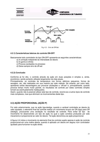 _________________________________________________________________________________________




                                      Fig. 4.3 - Erro de Off-Set


4.2.1) Características básicas do controle ON-OFF

Basicamente todo controlador do tipo ON-OFF apresenta as seguintes características:
      a) A correção independe da intensidade do desvio
      b) O ganho é infinito
      c) Provoca oscilações no processo
      d) Deixa sempre erro de off-set


4.2.2) Conclusão

Conforme já foi dito, o controle através da ação em duas posições é simples e, ainda,
econômico, sendo portanto utilizado largamente nos dias atuais.
Principalmente, os controles de temperatura nos fornos elétricos pequenos, fornos de
secagem, etc, são realizados em sua maioria por este método. No entanto, por outro lado,
apresenta certas desvantagens por provocar oscilações e “off-set” e, principalmente, quando
provoca tempo morto muito grande, os resultados de controle por estes controles simples
tornam-se acentuadamente inadequados.
Assim, quando não é possível utilizar este tipo de controle, recorre-se a outros tipos de controle
mais complexos, mas que eliminam os inconvenientes deste tipo.



4.3) AÇÃO PROPORCIONAL (AÇÃO P)

Foi visto anteriormente, que na ação liga-desliga, quando a variável controlada se desvia do
valor ajustado, o elemento final de controle realiza um movimento brusco de ON (liga) para Off
(desliga), provocando uma oscilação no resultado de controle. Para evitar tal tipo de
movimento foi desenvolvido um tipo de ação no qual a ação corretiva produzida por este
mecanismo é proporcional ao valor do desvio. Tal ação denominou-se ação proporcional.

A figura 4.4 indica o movimento do elemento final de controle sujeito apenas à ação de controle
proporcional em uma malha aberta, quando é aplicado um desvio em degrau num controlador
ajustado para funcionar na ação direta.



                                                                                               25
 