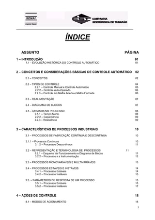 _________________________________________________________________________________________



                                       ÍNDICE
   ASSUNTO                                                                        PÁGINA
1 – INTRODUÇÃO                                                                              01
       1.1 – EVOLUÇÃO HISTÓRICA DO CONTROLE AUTOMÁTICO                                      01


2 – CONCEITOS E CONSIDERAÇÕES BÁSICAS DE CONTROLE AUTOMÁTICO                                02
       2.1 – CONCEITOS                                                                      02

       2.2 – TIPOS DE CONTROLE                                                              04
               2.2.1 – Controle Manual e Controle Automático                                05
               2.2.2 – Controle Auto-Operado                                                06
               2.2.3 – Controle em Malha Aberta e Malha Fechada                             06

       2.3 – REALIMENTAÇÃO                                                                  07

       2.4 – DIAGRAMA DE BLOCOS                                                             07

       2.5 – ATRASOS NO PROCESSO                                                            08
               2.5.1 – Tempo Morto                                                          08
               2.2.2 – Capacitância                                                         09
               2.2.3 – Resistência                                                          09


3 – CARACTERÍSTICAS DE PROCESSOS INDUSTRIAIS                                                10
       3.1 – PROCESSOS DE FABRICAÇÃO CONTÍNUA E DESCONTÍNUA                                 10

       3.1.1 – Processos Contínuos                                                          10
               3.1.2 – Processos Descontínuos                                               11

       3.2 – REPRESENTAÇÃO E TERMINOLOGIA DE PROCESSOS                             11
              3.2.1 – Esquema de Funcionamento e Diagrama de Blocos                         11
               3.2.2 – Processos e a Instrumentação                                         12

       3.3 – PROCESSOS MONOVARIÁVEIS E MULTIVARIÁVEIS                                       13

       3.4 – PROCESSOS ESTÁVEIS E INSTÁVEIS                                                 14
               3.4.1 – Processos Estáveis                                                   14
               3.4.2 – Processos Instáveis                                                  15

       3.5. – PARÂMETROS DE RESPOSTA DE UM PROCESSO                                         15
               3.5.1 – Processos Estáveis                                                   15
               3.5.2 – Processos Instáveis                                                  17


4 – AÇÕES DE CONTROLE                                                                       18
       4.1 – MODOS DE ACIONAMENTO                                                           18

                                                                                             3
 