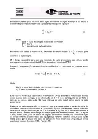 _________________________________________________________________________________________

Percebemos então que a resposta desta ação de controle é função do tempo e do desvio e
deste modo podemos analiticamente expressá-la pela seguinte equação:


                                        ds
                                           = K I . DV                                  (2)
                                        dt

        Onde:
                ds/dt = Taxa de variação de saída do controlador
                DV = desvio
                KI = ganho integral ou taxa integral.

                                                                           1
Na maioria das vezes o inverso de KI, chamado de tempo integral Ti =          é usado para
                                                                           KI
descrever a ação integral.

[Ti = tempo necessário para que uma repetição do efeito proporcional seja obtido, sendo
expresso em minuto por repetição (MPR) ou segundo por repetição (SPR)].

Integrando a equação (2), nós encontramos a saída atual do controlador em qualquer tempo
como:

                                            t
                               MV (t) = K I ∫ DV(t) . dt + S O                         (3)
                                            o




Onde:

        MV(t) = saída do controlador para um tempo t qualquer
        SO = saída do controlador para t = o


Esta equação mostra que a saída atual do controlador MV (t), depende do histórico dos desvios
desde quando este começou a ser observado em t = 0 e por conseguinte ao ser feita a
correção do desvio, esta saída não mais retornará ao valor inicial, como ocorre na ação
proporcional.

Podemos ver pela equação (2), por exemplo, que se o desvio dobra, a razão de saída do
controlador muda em dobro também. A constante KI significa que pequenos desvios produzem
uma grande relação de mudanças de S e vice-versa. A figura 4.11(a) ilustra graficamente a
relação ente S, a razão de mudança e o desvio para dois diferentes valores de KI. A figura
4.11(b) mostra como, para um desvio em degrau, os diferentes valores para MV como função
do tempo conforme foi estabelecido pela equação (2). Portanto, podemos concluir que a rápida
razão gerada por KI causa uma saída do controlador muito maior para um particular tempo
depois que o desvio é gerado.(OBS.: Figura 4.11)




                                                                                             31
 
