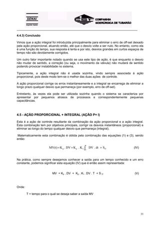 _________________________________________________________________________________________

4.4.3) Conclusão

Vimos que a ação integral foi introduzida principalmente para eliminar o erro de off-set deixado
pela ação proporcional, atuando então, até que o desvio volte a ser nulo. No entanto, como ela
é uma função do tempo, sua resposta é lenta e por isto, desvios grandes em curtos espaços de
tempo não são devidamente corrigidos.

Um outro fator importante notado quando se usa este tipo de ação, é que enquanto o desvio
não mudar de sentido, a correção (ou seja, o movimento da válvula) não mudará de sentido
podendo provocar instabilidade no sistema.

Tipicamente, a ação integral não é usada sozinha, vindo sempre associada à ação
proporcional, pois deste modo tem-se o melhor das duas ações de controle.

A ação proporcional corrige os erros instantaneamente e a integral se encarrega de eliminar a
longo prazo qualquer desvio que permaneça (por exemplo, erro de off-set).

Entretanto, às vezes ela pode ser utilizada sozinha quando o sistema se caracteriza por
apresentar por pequenos atrasos de processos e correspondentemente pequenas
capacitâncias.



4.5 - AÇÃO PROPORCIONAL + INTEGRAL (AÇÃO P+ I)

Esta é a ação de controle resultante da combinação da ação proporcional e a ação integral.
Esta combinação tem por objetivos principais, corrigir os desvios instantâneos (proporcional) e
eliminar ao longo do tempo qualquer desvio que permaneça (integral).

 Matematicamente esta combinação é obtida pela combinação das equações (1) e (3), sendo
então:

                                                    t
                        MV(t) = K p . DV + K p . K I ∫ DV . dt + S O                    (IV)
                                                   o




Na prática, como sempre desejamos conhecer a saída para um tempo conhecido e um erro
constante, podemos significar esta equação (IV) que é então assim representada:


                          MV = Kp . DV + Kp . KI . DV . T + S O                          (V)



Onde:

        T = tempo para o qual se deseja saber a saída MV




                                                                                               33
 