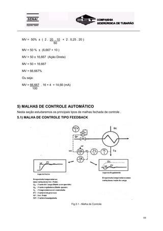 _________________________________________________________________________________________


   MV = 50% ± ( 2 . 20 . 10 + 2 . 0,25 . 20 )
                      60

   MV = 50 % ± (6,667 + 10 )

   MV = 50 ± 16,667 (Ação Direta)

   MV = 50 + 16,667

   MV = 66,667%

   Ou seja:

   MV = 66,667 . 16 + 4 = 14,66 (mA)
         100




5) MALHAS DE CONTROLE AUTOMÁTICO
Nesta seção estudaremos os principais tipos de malhas fechada de controle .
5.1) MALHA DE CONTROLE TIPO FEEDBACK




                                       Fig.5.1 - Malha de Controle




                                                                                            44
 