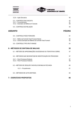 _________________________________________________________________________________________

       5.2.6 – Ação Derivativa                                                              45

       5.3 – CONTROLE EM CASCATA                                                            47
       5.3.1 – Funcionamento                                                                47
       5.3.2 – Exemplos de Malhas em Cascata                                                48

       5.4 – CONTROLE DE RELAÇÃO                                                            50


ASSUNTO                                                                           PÁGINA

       5.5 – CONTROLE FEED FORWARD                                                          51

       5.3.1 – Malha de Controle Feed Forward Aberta                                        52
       5.3.2 – Outros Exemplos de Malhas de Controle Feed Forward                           53

       5.6 – CONTROLE TIPO SPLIT-RANGE                                                      54


6 – MÉTODOS DE SINTONIA DE MALHAS                                                           55
       6.1 – MÉTODO DE APROXIMAÇÕES SUCESSIVAS OU TENTATIVA E ERRO                          57


       6.2 – MÉTODOS QUE NECESSITAM DE IDENTIFICAÇÃO DO PROCESSO                            57

       6.2.1 – Para Processos Estáveis                                                      57
       6.2.2 – Para Processos Instáveis                                                     59


       6.3 – MÉTODO DE ZIEGLER E NICHOLS EM MALHA FECHADA                                   60

               6.3.1 – Procedimento                                                         61


       6.4 – MÉTODOS DE AUTO-SINTONIA                                                       64


7 – EXERCÍCIOS PROPOSTOS                                                                    66




                                                                                             5
 