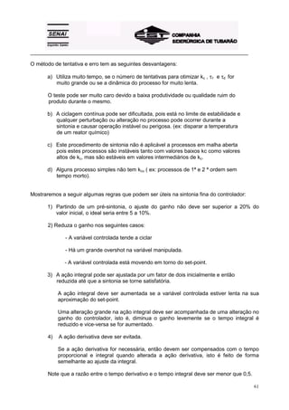 _________________________________________________________________________________________

O método de tentativa e erro tem as seguintes desvantagens:

       a) Utiliza muito tempo, se o número de tentativas para otimizar kc , τ1 e τd for
          muito grande ou se a dinâmica do processo for muito lenta.

       O teste pode ser muito caro devido a baixa produtividade ou qualidade ruim do
       produto durante o mesmo.

       b) A ciclagem contínua pode ser dificultada, pois está no limite de estabilidade e
          qualquer perturbação ou alteração no processo pode ocorrer durante a
          sintonia e causar operação instável ou perigosa. (ex: disparar a temperatura
          de um reator químico)

       c) Este procedimento de sintonia não é aplicável a processos em malha aberta
          pois estes processos são instáveis tanto com valores baixos kc como valores
          altos de kc, mas são estáveis em valores intermediários de kc.

       d) Alguns processo simples não tem kcu ( ex: processos de 1ª e 2 ª ordem sem
          tempo morto).


Mostraremos a seguir algumas regras que podem ser úteis na sintonia fina do controlador:

       1) Partindo de um pré-sintonia, o ajuste do ganho não deve ser superior a 20% do
          valor inicial, o ideal seria entre 5 a 10%.

       2) Reduza o ganho nos seguintes casos:

              - A variável controlada tende a ciclar

              - Há um grande overshot na variável manipulada.

              - A variável controlada está movendo em torno do set-point.

       3) A ação integral pode ser ajustada por um fator de dois inicialmente e então
          reduzida até que a sintonia se torne satisfatória.

            A ação integral deve ser aumentada se a variável controlada estiver lenta na sua
            aproximação do set-point.

            Uma alteração grande na ação integral deve ser acompanhada de uma alteração no
            ganho do controlador, isto é, diminua o ganho levemente se o tempo integral é
            reduzido e vice-versa se for aumentado.

       4)   A ação derivativa deve ser evitada.

            Se a ação derivativa for necessária, então devem ser compensados com o tempo
            proporcional e integral quando alterada a ação derivativa, isto é feito de forma
            semelhante ao ajuste da integral.

       Note que a razão entre o tempo derivativo e o tempo integral deve ser menor que 0,5.

                                                                                              61
 