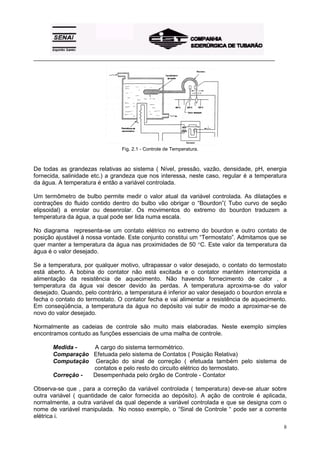 _________________________________________________________________________________________




                                 Fig. 2.1 - Controle de Temperatura.



De todas as grandezas relativas ao sistema ( Nível, pressão, vazão, densidade, pH, energia
fornecida, salinidade etc.) a grandeza que nos interessa, neste caso, regular é a temperatura
da água. A temperatura é então a variável controlada.

Um termômetro de bulbo permite medir o valor atual da variável controlada. As dilatações e
contrações do fluido contido dentro do bulbo vão obrigar o “Bourdon”( Tubo curvo de seção
elipsoidal) a enrolar ou desenrolar. Os movimentos do extremo do bourdon traduzem a
temperatura da água, a qual pode ser lida numa escala.

No diagrama representa-se um contato elétrico no extremo do bourdon e outro contato de
posição ajustável à nossa vontade. Este conjunto constitui um “Termostato”. Admitamos que se
quer manter a temperatura da água nas proximidades de 50 °C. Este valor da temperatura da
água é o valor desejado.

Se a temperatura, por qualquer motivo, ultrapassar o valor desejado, o contato do termostato
está aberto. A bobina do contator não está excitada e o contator mantém interrompida a
alimentação da resistência de aquecimento. Não havendo fornecimento de calor , a
temperatura da água vai descer devido às perdas. A temperatura aproxima-se do valor
desejado. Quando, pelo contrário, a temperatura é inferior ao valor desejado o bourdon enrola e
fecha o contato do termostato. O contator fecha e vai alimentar a resistência de aquecimento.
Em conseqüência, a temperatura da água no depósito vai subir de modo a aproximar-se de
novo do valor desejado.

Normalmente as cadeias de controle são muito mais elaboradas. Neste exemplo simples
encontramos contudo as funções essenciais de uma malha de controle.

       Medida -   A cargo do sistema termométrico.
       Comparação Efetuada pelo sistema de Contatos ( Posição Relativa)
       Computação Geração do sinal de correção ( efetuada também pelo sistema de
                  contatos e pelo resto do circuito elétrico do termostato.
       Correção - Desempenhada pelo órgão de Controle - Contator

Observa-se que , para a correção da variável controlada ( temperatura) deve-se atuar sobre
outra variável ( quantidade de calor fornecida ao depósito). A ação de controle é aplicada,
normalmente, a outra variável da qual depende a variável controlada e que se designa com o
nome de variável manipulada. No nosso exemplo, o “Sinal de Controle “ pode ser a corrente
elétrica i.
                                                                                             8
 