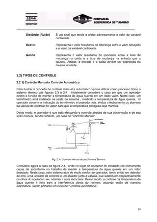_________________________________________________________________________________________ 
Distúrbio (Ruído) É um sinal que tende a afetar adversamente o valor da variável 
10 
controlada. 
Desvio Representa o valor resultante da diferença entre o valor desejado 
e o valor da variável controlada. 
Ganho Representa o valor resultante do quociente entre a taxa de 
mudança na saída e a taxa de mudança na entrada que a 
causou. Ambas, a entrada e a saída devem ser expressas na 
mesma unidade. 
2.2) TIPOS DE CONTROLE 
2.2.1) Controle Manual e Controle Automático 
Para ilustrar o conceito de controle manual e automático vamos utilizar como processo típico o 
sistema térmico das figuras 2.3 e 2.4 . Inicialmente considere o caso em que um operador 
detém a função de manter a temperatura da água quente em um dado valor. Neste caso, um 
termômetro está instalado na saída do sistema , medindo a temperatura da água quente. O 
operador observa a indicação do termômetro e baseado nela, efetua o fechamento ou abertura 
da válvula de controle de vapor para que a temperatura desejada seja mantida. 
Deste modo, o operador é que está efetuando o controle através de sua observação e de sua 
ação manual, sendo portanto, um caso de “Controle Manual”. 
Fig. 2.3 - Controle Manual de um Sistema Térmico 
Considere agora o caso da figura 2.4, onde no lugar do operador foi instalado um instrumento 
capaz de substituí-lo no trabalho de manter a temperatura da água quente em um valor 
desejado. Neste caso, este sistema atua de modo similar ao operador, tendo então um detector 
de erro, uma unidade de controle e um atuador junto à válvula, que substituem respectivamente 
os olhos do operador, seu cérebro e seus músculos. Desse modo, o controle da temperatura da 
água quente é feito sem a interferência direta do homem, atuando então de maneira 
automática, sendo portanto um caso de “Controle Automático”. 
 