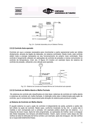 _________________________________________________________________________________________ 
11 
Fig. 2.4 - Controle Automático de um Sistema Térmico 
2.2.2) Controle Auto-operado 
Controle em que a energia necessária para movimentar a parte operacional pode ser obtida 
diretamente, através da região de detecção, do sistema controlado. Deste modo, este controle 
obtém toda a energia necessária ao seu funcionamento do próprio meio controlado. Este 
controle é largamente utilizado em aplicações de controle de pressão e menos comumente no 
controle de temperatura, nível, etc. A figura 2.5 mostra um exemplo típico de sistema de 
controle de pressão, utilizando uma válvula auto-operada. 
Fig. 2.5 - Sistema de Controle de Pressão Mínima de Combustível auto-operado 
2.2.3) Controle em Malha Aberta e Malha Fechada 
Os sistemas de controle são classificados em dois tipos: sistemas de controle em malha aberta 
e sistemas de controle em malha fechada. A distinção entre eles é determinada pela ação de 
controle, que é componente responsável pela ativação do sistema para produzir a saída. 
a) Sistema de Controle em Malha Aberta 
É aquele sistema no qual a ação de controle é independente da saída, portanto a saída não 
tem efeito na ação de controle. Neste caso, conforme mostrado na fig. 2.6, a saída não é 
medida e nem comparada com a entrada. Um exemplo prático deste tipo de sistema , é a 
máquina de lavar roupa. Após ter sido programada, as operações de molhar, lavar e enxaguar 
são feitas baseadas nos tempos pré-determinados. Assim, após concluir cada etapa ela não 
verifica se esta foi efetuada de forma correta ( por exemplo, após ela enxaguar, ela não verifica 
se a roupa está totalmente limpa). 
 