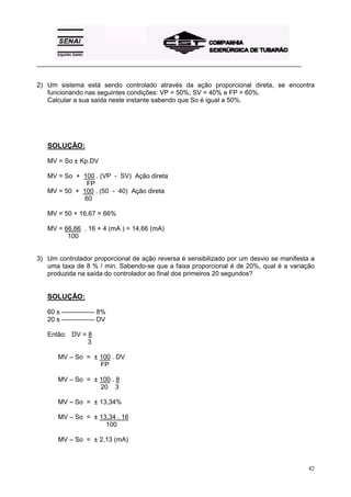 _________________________________________________________________________________________ 
2) Um sistema está sendo controlado através da ação proporcional direta, se encontra 
42 
funcionando nas seguintes condições: VP = 50%; SV = 40% e FP = 60%. 
Calcular a sua saída neste instante sabendo que So é igual a 50%. 
SOLUÇÃO: 
MV = So ± Kp.DV 
MV = So + 100 . (VP - SV) Ação direta 
FP 
MV = 50 + 100 . (50 - 40) Ação direta 
60 
MV = 50 + 16,67 = 66% 
MV = 66,66 . 16 + 4 (mA ) = 14,66 (mA) 
100 
3) Um controlador proporcional de ação reversa é sensibilizado por um desvio se manifesta a 
uma taxa de 8 % / min. Sabendo-se que a faixa proporcional é de 20%, qual é a variação 
produzida na saída do controlador ao final dos primeiros 20 segundos? 
SOLUÇÃO: 
60 s --------------- 8% 
20 s --------------- DV 
Então: DV = 8 
3 
MV – So = ± 100 . DV 
FP 
MV – So = ± 100 . 8 
20 3 
MV – So = ± 13,34% 
MV – So = ± 13,34 . 16 
100 
MV – So = ± 2,13 (mA) 
 