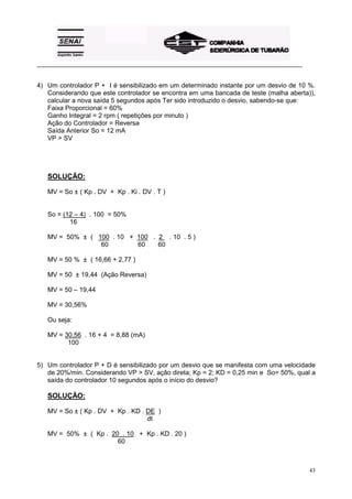 _________________________________________________________________________________________ 
4) Um controlador P + I é sensibilizado em um determinado instante por um desvio de 10 %. 
Considerando que este controlador se encontra em uma bancada de teste (malha aberta)), 
calcular a nova saída 5 segundos após Ter sido introduzido o desvio, sabendo-se que: 
Faixa Proporcional = 60% 
Ganho Integral = 2 rpm ( repetições por minuto ) 
Ação do Controlador = Reversa 
Saída Anterior So = 12 mA 
VP > SV 
43 
SOLUÇÃO: 
MV = So ± ( Kp . DV + Kp . Ki . DV . T ) 
So = (12 – 4) . 100 = 50% 
16 
MV = 50% ± ( 100 . 10 + 100 . 2 x . 10 . 5 ) 
60 60 60 
MV = 50 % ± ( 16,66 + 2,77 ) 
MV = 50 ± 19,44 (Ação Reversa) 
MV = 50 – 19,44 
MV = 30,56% 
Ou seja: 
MV = 30,56 . 16 + 4 = 8,88 (mA) 
100 
5) Um controlador P + D é sensibilizado por um desvio que se manifesta com uma velocidade 
de 20%/min. Considerando VP > SV, ação direta; Kp = 2; KD = 0,25 min e So= 50%, qual a 
saída do controlador 10 segundos após o início do desvio? 
SOLUÇÃO: 
MV = So ± ( Kp . DV + Kp . KD . DE ) 
dt 
MV = 50% ± ( Kp . 20 . 10 + Kp . KD . 20 ) 
60 
 