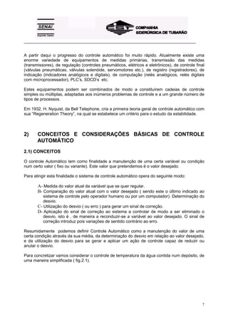 _________________________________________________________________________________________ 
A partir daqui o progresso do controle automático foi muito rápido. Atualmente existe uma 
enorme variedade de equipamentos de medidas primárias, transmissão das medidas 
(transmissores), de regulação (controles pneumáticos, elétricos e eletrônicos), de controle final 
(válvulas pneumáticas, válvulas solenóide, servomotores etc.), de registro (registradores), de 
indicação (indicadores analógicos e digitais), de computação (relés analógicos, relés digitais 
com microprocessador), PLC’s, SDCD’s etc. 
Estes equipamentos podem ser combinados de modo a constituírem cadeias de controle 
simples ou múltiplas, adaptadas aos inúmeros problemas de controle e a um grande número de 
tipos de processos. 
Em 1932, H. Nyquist, da Bell Telephone, cria a primeira teoria geral de controle automático com 
sua “Regeneration Theory”, na qual se estabelece um critério para o estudo da estabilidade. 
2) CONCEITOS E CONSIDERAÇÕES BÁSICAS DE CONTROLE 
7 
AUTOMÁTICO 
2.1) CONCEITOS 
O controle Automático tem como finalidade a manutenção de uma certa variável ou condição 
num certo valor ( fixo ou variante). Este valor que pretendemos é o valor desejado. 
Para atingir esta finalidade o sistema de controle automático opera do seguinte modo: 
A- Medida do valor atual da variável que se quer regular. 
B- Comparação do valor atual com o valor desejado ( sendo este o último indicado ao 
sistema de controle pelo operador humano ou por um computador). Determinação do 
desvio. 
C- Utilização do desvio ( ou erro ) para gerar um sinal de correção. 
D- Aplicação do sinal de correção ao sistema a controlar de modo a ser eliminado o 
desvio, isto é , de maneira a reconduzir-se a variável ao valor desejado. O sinal de 
correção introduz pois variações de sentido contrário ao erro. 
Resumidamente podemos definir Controle Automático como a manutenção do valor de uma 
certa condição através da sua média, da determinação do desvio em relação ao valor desejado, 
e da utilização do desvio para se gerar e aplicar um ação de controle capaz de reduzir ou 
anular o desvio. 
Para concretizar vamos considerar o controle de temperatura da água contida num depósito, de 
uma maneira simplificada ( fig.2.1). 
 